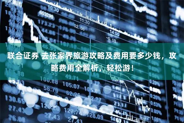 联合证券 去张家界旅游攻略及费用要多少钱，攻略费用全解析，轻松游！