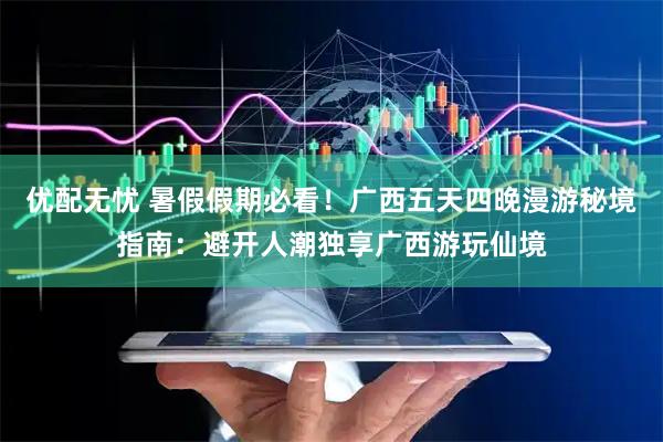 优配无忧 暑假假期必看！广西五天四晚漫游秘境指南：避开人潮独享广西游玩仙境