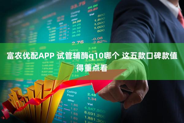富农优配APP 试管辅酶q10哪个 这五款口碑款值得重点看