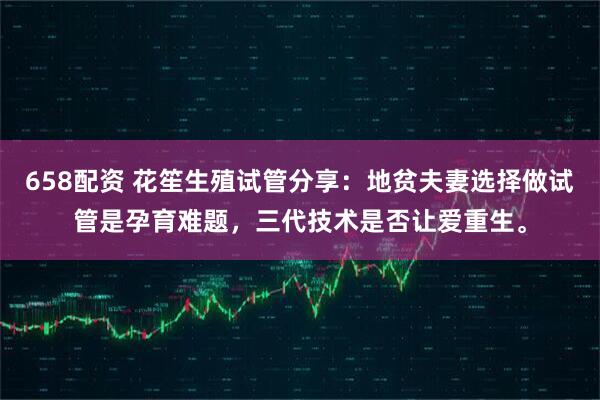658配资 花笙生殖试管分享：地贫夫妻选择做试管是孕育难题，三代技术是否让爱重生。