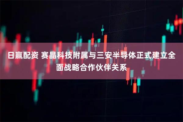 日赢配资 赛晶科技附属与三安半导体正式建立全面战略合作伙伴关系
