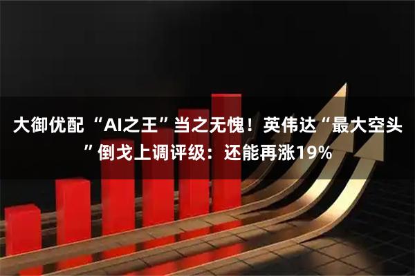 大御优配 “AI之王”当之无愧！英伟达“最大空头”倒戈上调评级：还能再涨19%