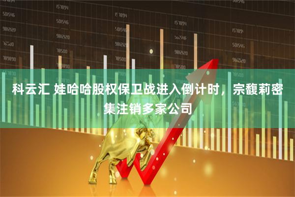 科云汇 娃哈哈股权保卫战进入倒计时，宗馥莉密集注销多家公司