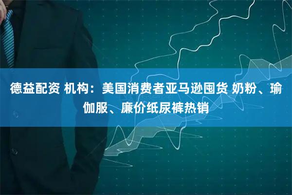 德益配资 机构：美国消费者亚马逊囤货 奶粉、瑜伽服、廉价纸尿裤热销
