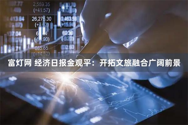 富灯网 经济日报金观平：开拓文旅融合广阔前景