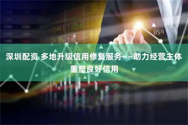 深圳配资 多地升级信用修复服务——助力经营主体重塑良好信用