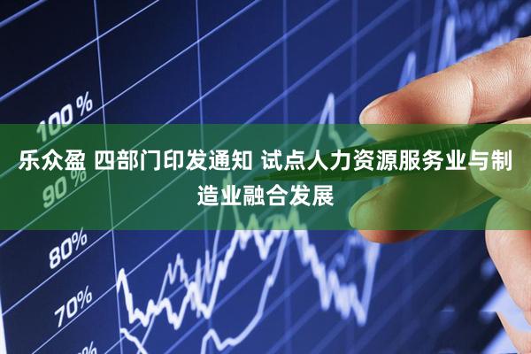 乐众盈 四部门印发通知 试点人力资源服务业与制造业融合发展