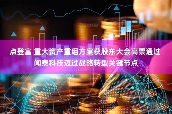 点登富 重大资产重组方案获股东大会高票通过 闻泰科技迈过战略转型关键节点