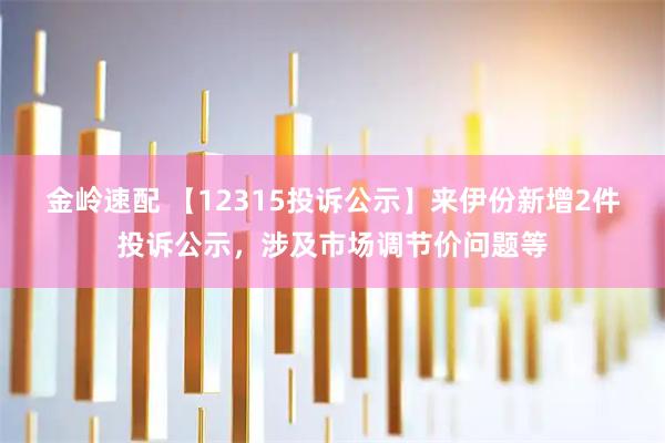 金岭速配 【12315投诉公示】来伊份新增2件投诉公示，涉及市场调节价问题等