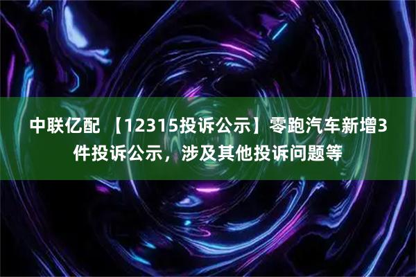 中联亿配 【12315投诉公示】零跑汽车新增3件投诉公示，涉及其他投诉问题等