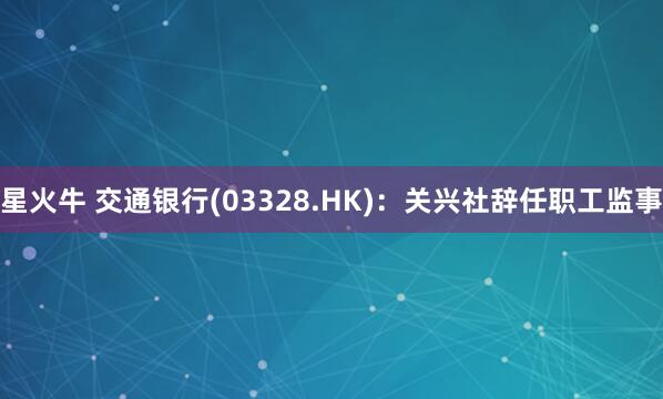 星火牛 交通银行(03328.HK)：关兴社辞任职工监事