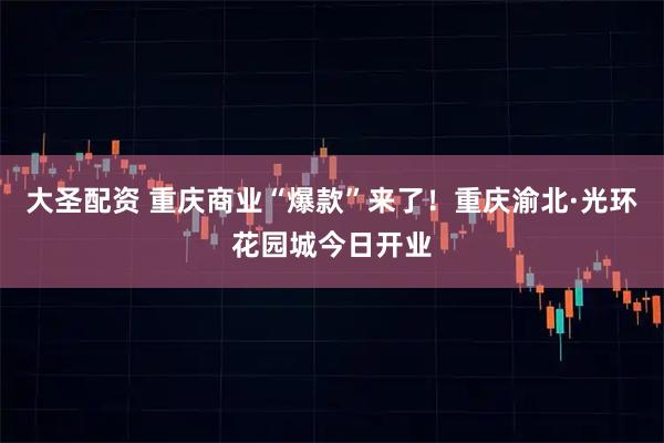 大圣配资 重庆商业“爆款”来了！重庆渝北·光环花园城今日开业