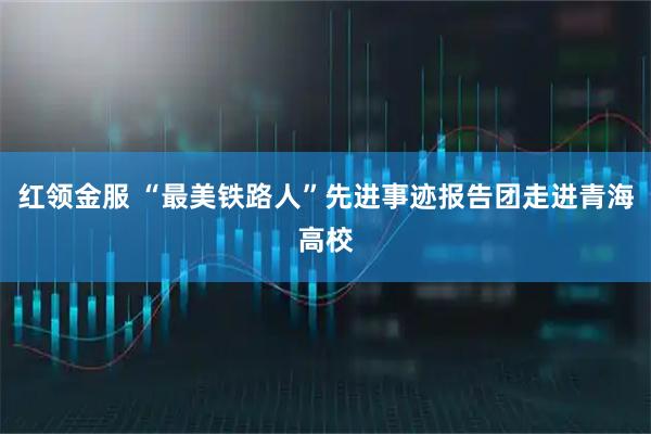 红领金服 “最美铁路人”先进事迹报告团走进青海高校