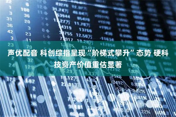 声优配音 科创综指呈现“阶梯式攀升”态势 硬科技资产价值重估显著