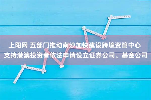 上阳网 五部门推动南沙加快建设跨境资管中心 支持港澳投资者依法申请设立证券公司、基金公司