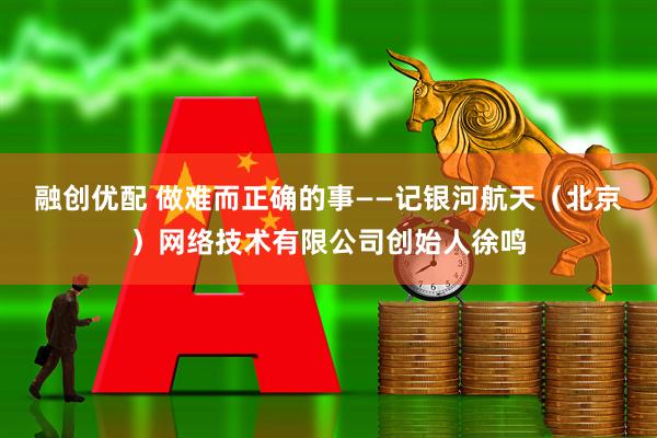 融创优配 做难而正确的事——记银河航天（北京）网络技术有限公司创始人徐鸣