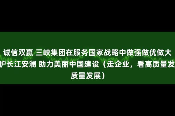 诚信双赢 三峡集团在服务国家战略中做强做优做大 守护长江安澜 助力美丽中国建设（走企业，看高质量发展）