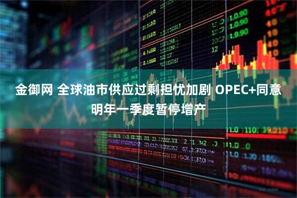金御网 全球油市供应过剩担忧加剧 OPEC+同意明年一季度暂停增产