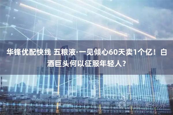 华锋优配快线 五粮液·一见倾心60天卖1个亿！白酒巨头何以征服年轻人？