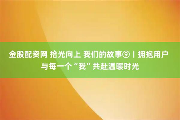 金股配资网 拾光向上 我们的故事⑨丨拥抱用户 与每一个“我”共赴温暖时光